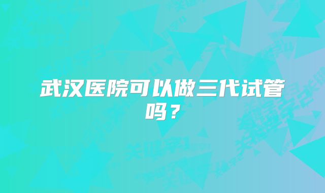 武汉医院可以做三代试管吗？