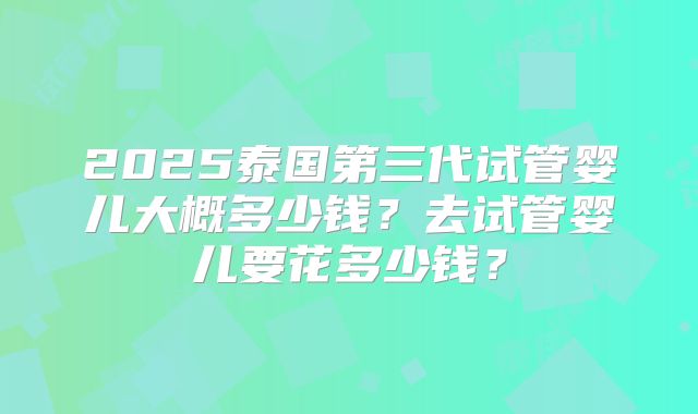 2025泰国第三代试管婴儿大概多少钱？去试管婴儿要花多少钱？