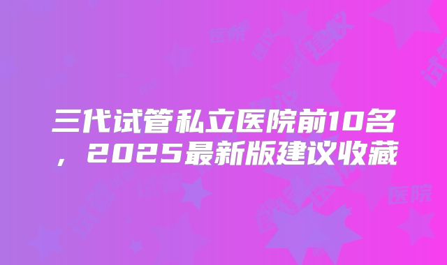 三代试管私立医院前10名，2025最新版建议收藏