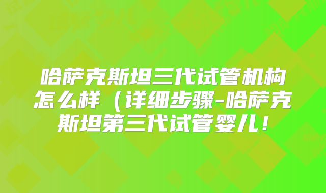 哈萨克斯坦三代试管机构怎么样(详细步骤-哈萨克斯坦第三代试管婴儿!