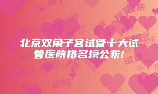 北京双角子宫试管十大试管医院排名榜公布!