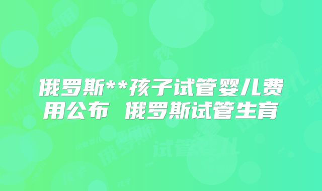 俄罗斯**孩子试管婴儿费用公布 俄罗斯试管生育
