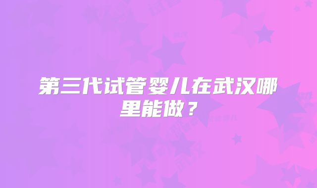 第三代试管婴儿在武汉哪里能做?