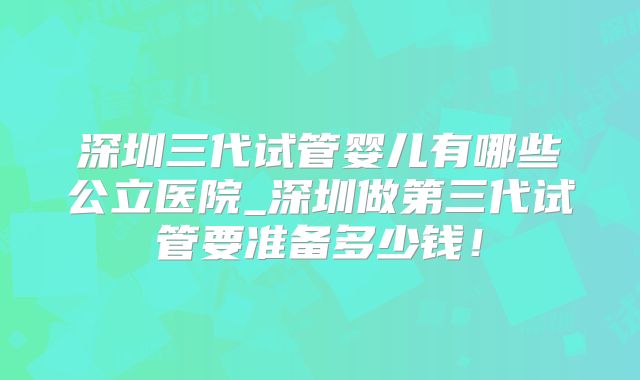 深圳三代试管婴儿有哪些公立医院_深圳做第三代试管要准备多少钱!