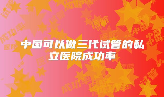 中国可以做三代试管的私立医院成功率