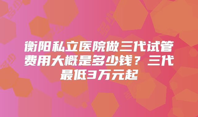衡阳私立医院做三代试管费用大概是多少钱？三代最低3万元起