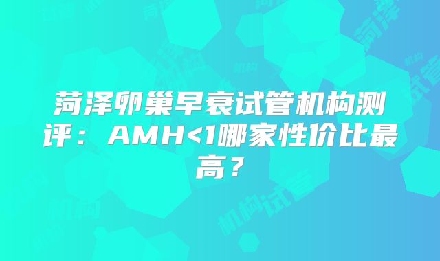 菏泽卵巢早衰试管机构测评：AMH<1哪家性价比最高？