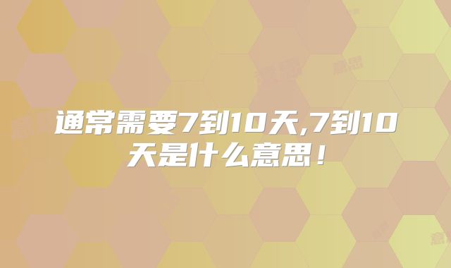 通常需要7到10天,7到10天是什么意思!