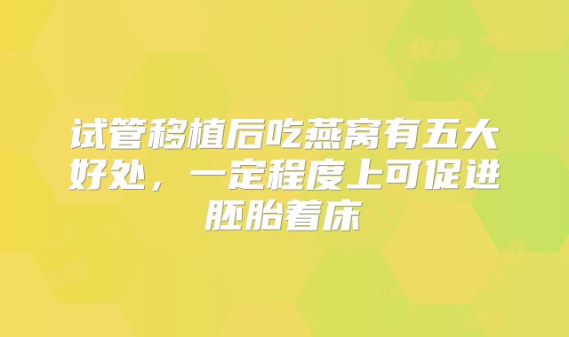 试管移植后吃燕窝有五大好处,一定程度上可促进胚胎着床