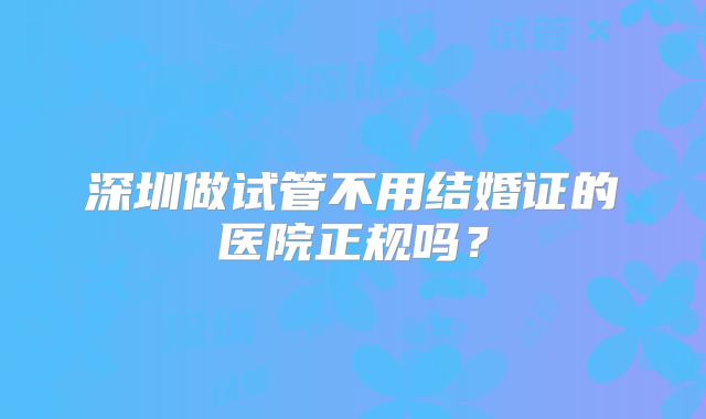 深圳做试管不用结婚证的医院正规吗?