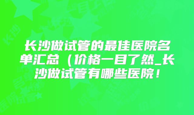 长沙做试管的最佳医院名单汇总(价格一目了然_长沙做试管有哪些医院!