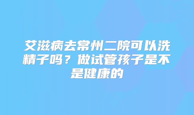 艾滋病去常州二院可以洗精子吗?做试管孩子是不是健康的