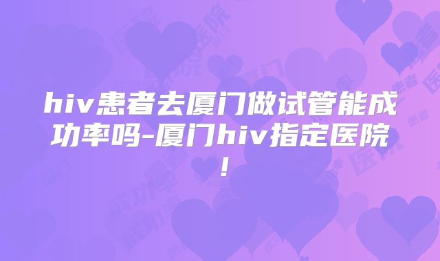 hiv患者去厦门做试管能成功率吗-厦门hiv指定医院！