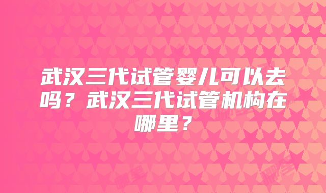 武汉三代试管婴儿可以去吗?武汉三代试管机构在哪里?