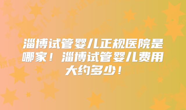 淄博试管婴儿正规医院是哪家！淄博试管婴儿费用大约多少！