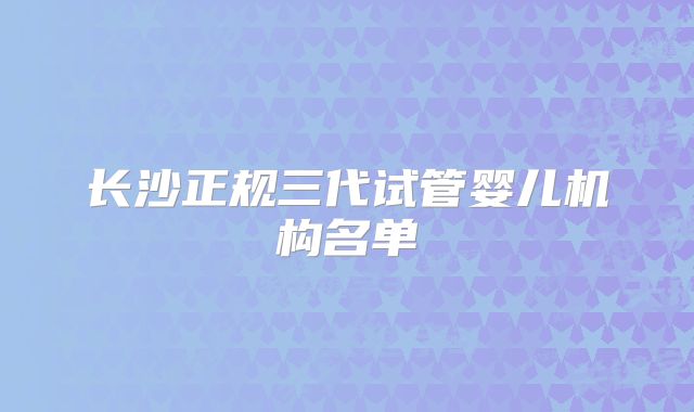 长沙正规三代试管婴儿机构名单
