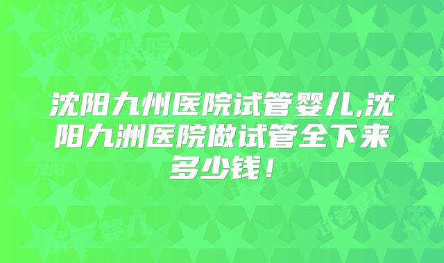 沈阳九州医院试管婴儿,沈阳九洲医院做试管全下来多少钱！