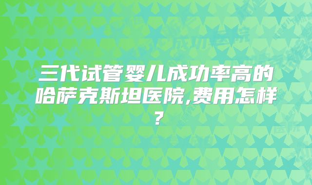 三代试管婴儿成功率高的哈萨克斯坦医院,费用怎样？