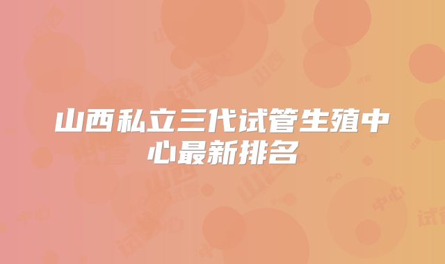 山西私立三代试管生殖中心最新排名