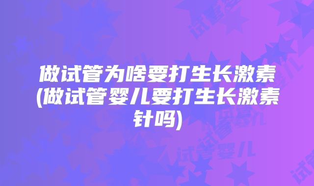 做试管为啥要打生长激素(做试管婴儿要打生长激素针吗)