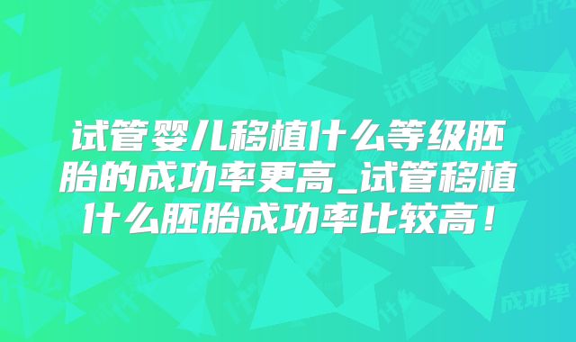试管婴儿移植什么等级胚胎的成功率更高_试管移植什么胚胎成功率比较高!