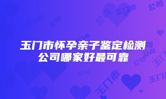 玉门市怀孕亲子鉴定检测公司哪家好最可靠