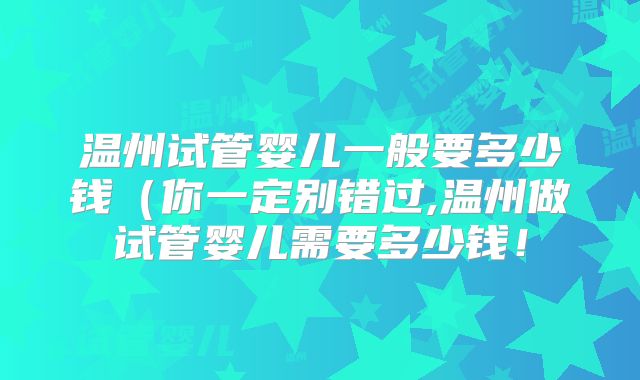 温州试管婴儿一般要多少钱（你一定别错过,温州做试管婴儿需要多少钱！