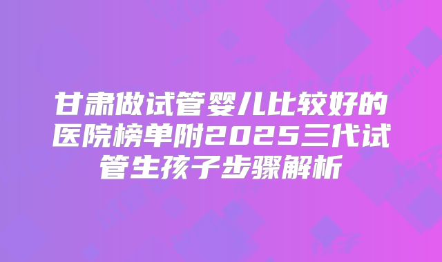 甘肃做试管婴儿比较好的医院榜单附2025三代试管生孩子步骤解析