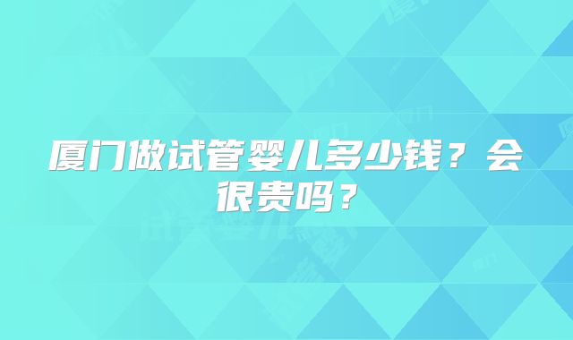 厦门做试管婴儿多少钱？会很贵吗？