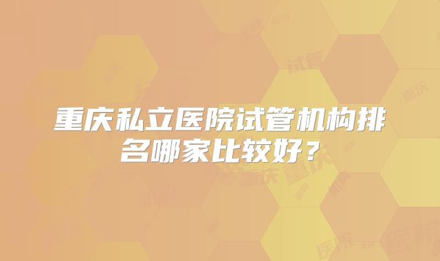 重庆私立医院试管机构排名哪家比较好？