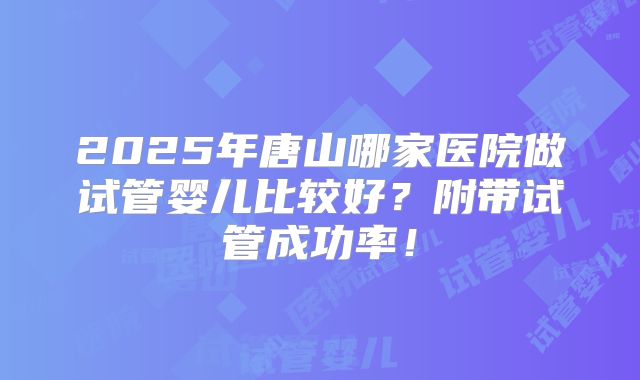 2025年唐山哪家医院做试管婴儿比较好？附带试管成功率！