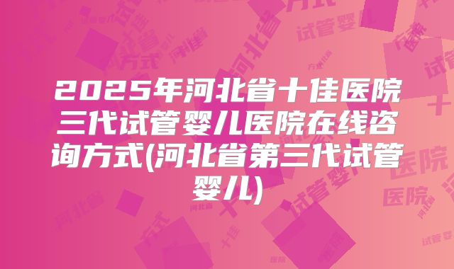 2025年河北省十佳医院三代试管婴儿医院在线咨询方式(河北省第三代试管婴儿)