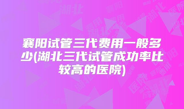 襄阳试管三代费用一般多少(湖北三代试管成功率比较高的医院)