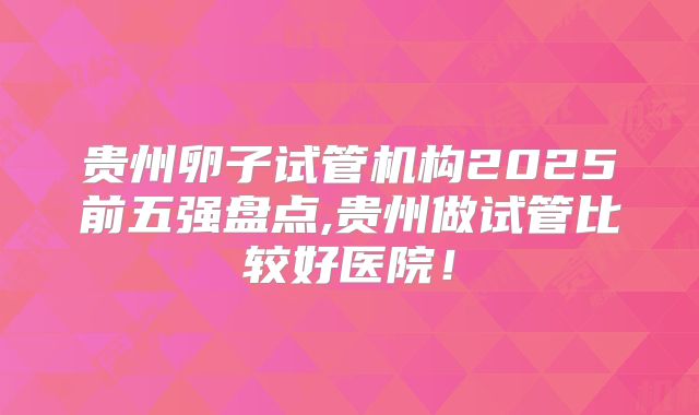 贵州卵子试管机构2025前五强盘点,贵州做试管比较好医院!