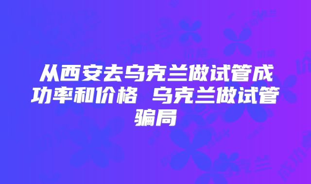 从西安去乌克兰做试管成功率和价格 乌克兰做试管骗局