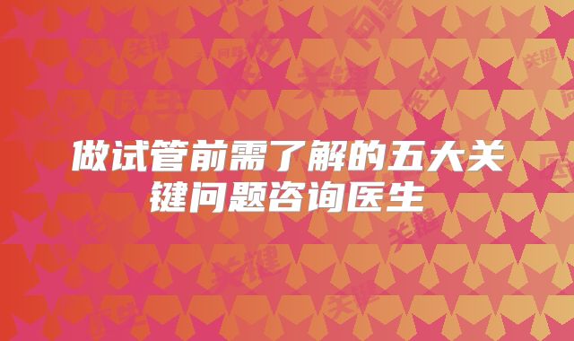 做试管前需了解的五大关键问题咨询医生