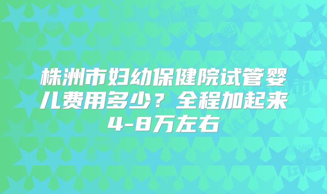 株洲市妇幼保健院试管婴儿费用多少?全程加起来4-8万左右