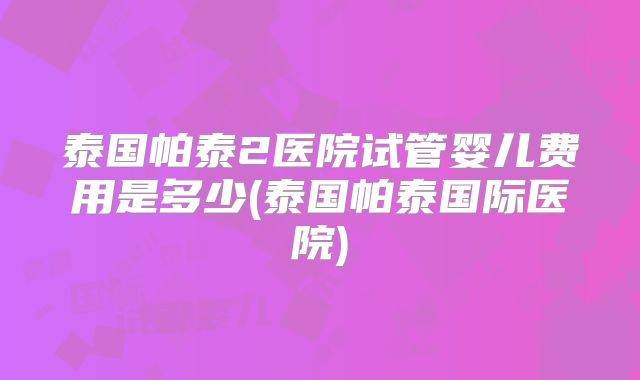 泰国帕泰2医院试管婴儿费用是多少(泰国帕泰国际医院)