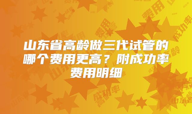 山东省高龄做三代试管的哪个费用更高？附成功率费用明细