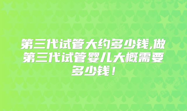 第三代试管大约多少钱,做第三代试管婴儿大概需要多少钱！