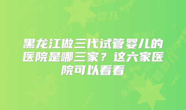 黑龙江做三代试管婴儿的医院是哪三家？这六家医院可以看看