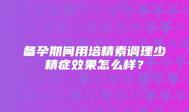 备孕期间用培精素调理少精症效果怎么样？