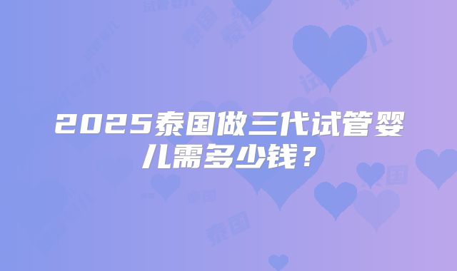 2025泰国做三代试管婴儿需多少钱？