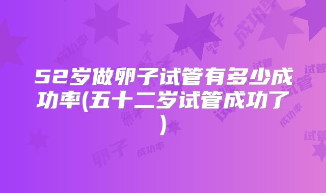 52岁做卵子试管有多少成功率(五十二岁试管成功了)
