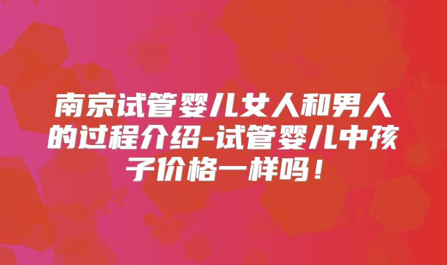 南京试管婴儿女人和男人的过程介绍-试管婴儿中孩子价格一样吗!