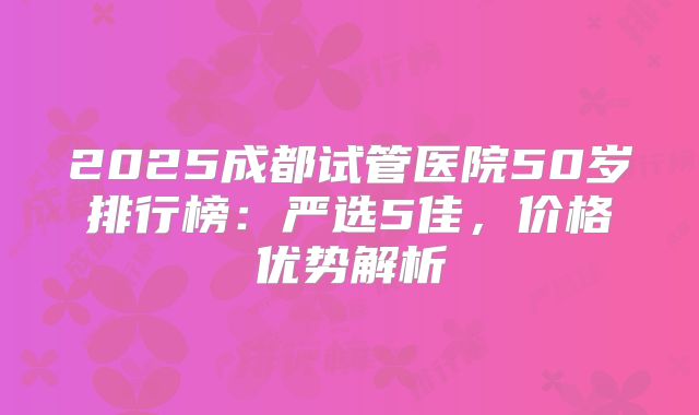 2025成都试管医院50岁排行榜：严选5佳，价格优势解析