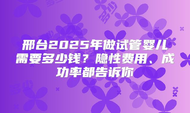 邢台2025年做试管婴儿需要多少钱?隐性费用、成功率都告诉你