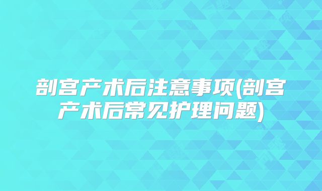 剖宫产术后注意事项(剖宫产术后常见护理问题)