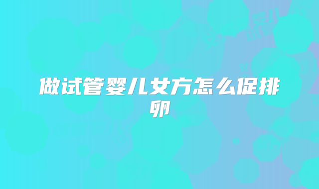 做试管婴儿女方怎么促排卵