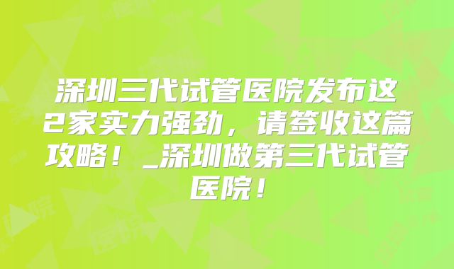 深圳三代试管医院发布这2家实力强劲，请签收这篇攻略！_深圳做第三代试管医院！